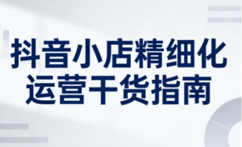 抖音小店精细化运营干货指南新版，助力商家系统提升店铺运营能力